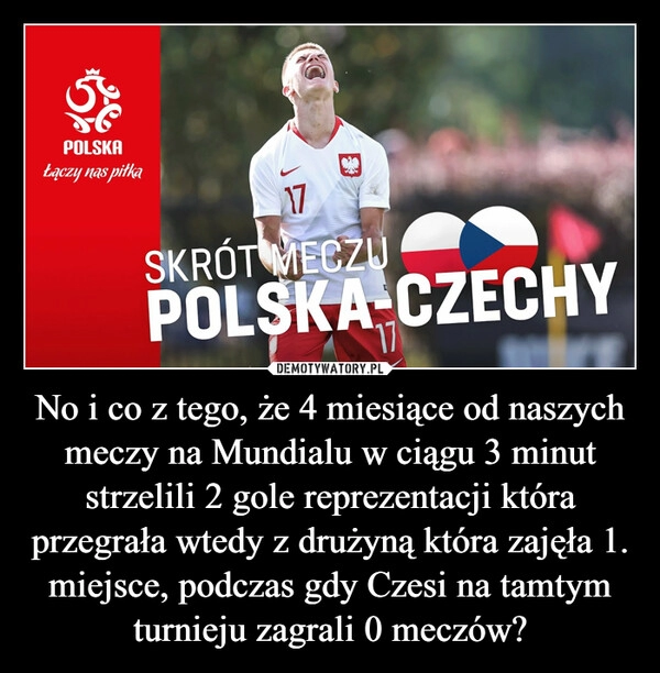 
    No i co z tego, że 4 miesiące od naszych meczy na Mundialu w ciągu 3 minut strzelili 2 gole reprezentacji która przegrała wtedy z drużyną która zajęła 1. miejsce, podczas gdy Czesi na tamtym turnieju zagrali 0 meczów?