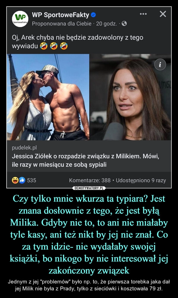 
    Czy tylko mnie wkurza ta typiara? Jest znana dosłownie z tego, że jest byłą Milika. Gdyby nie to, to ani nie miałaby tyle kasy, ani też nikt by jej nie znał. Co za tym idzie- nie wydałaby swojej książki, bo nikogo by nie interesował jej zakończony związek