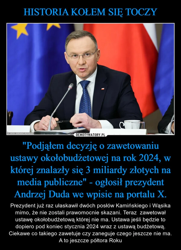 
    HISTORIA KOŁEM SIĘ TOCZY "Podjąłem decyzję o zawetowaniu ustawy okołobudżetowej na rok 2024, w której znalazły się 3 miliardy złotych na media publiczne" - ogłosił prezydent Andrzej Duda we wpisie na portalu X.