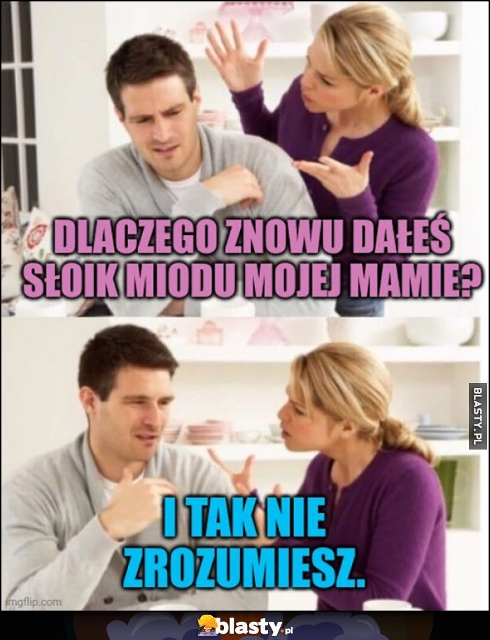 
    Dlaczego znowu dałeś słoik miodu mojej mamie, i tak nie zrozumiesz