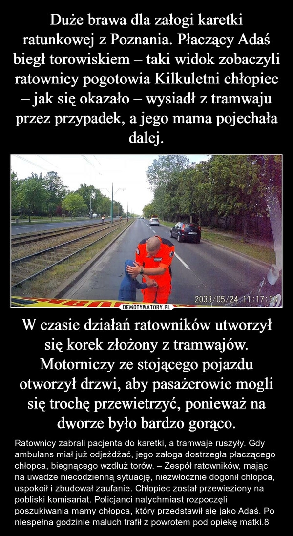 
    Duże brawa dla załogi karetki ratunkowej z Poznania. Płaczący Adaś biegł torowiskiem – taki widok zobaczyli ratownicy pogotowia Kilkuletni chłopiec – jak się okazało – wysiadł z tramwaju przez przypadek, a jego mama pojechała dalej. W czasie działań ratowników utworzył się korek złożony z tramwajów. Motorniczy ze stojącego pojazdu otworzył drzwi, aby pasażerowie mogli się trochę przewietrzyć, ponieważ na dworze było bardzo gorąco.