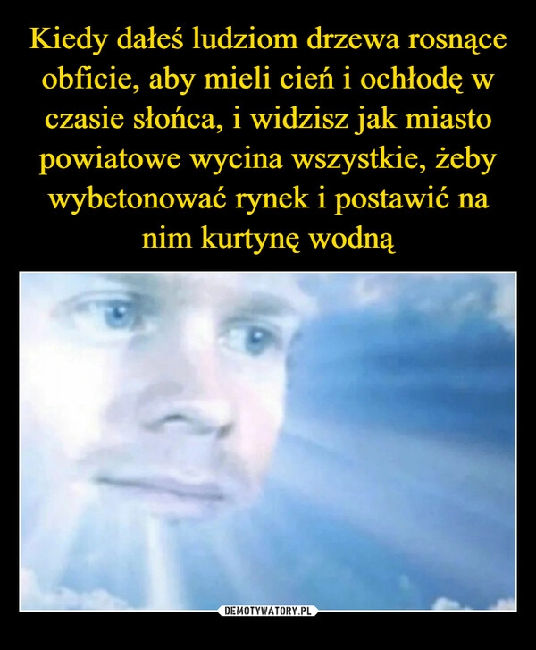 
    Kiedy dałeś ludziom drzewa rosnące obficie, aby mieli cień i ochłodę w czasie słońca, i widzisz jak miasto powiatowe wycina wszystkie, żeby wybetonować rynek i postawić na nim kurtynę wodną