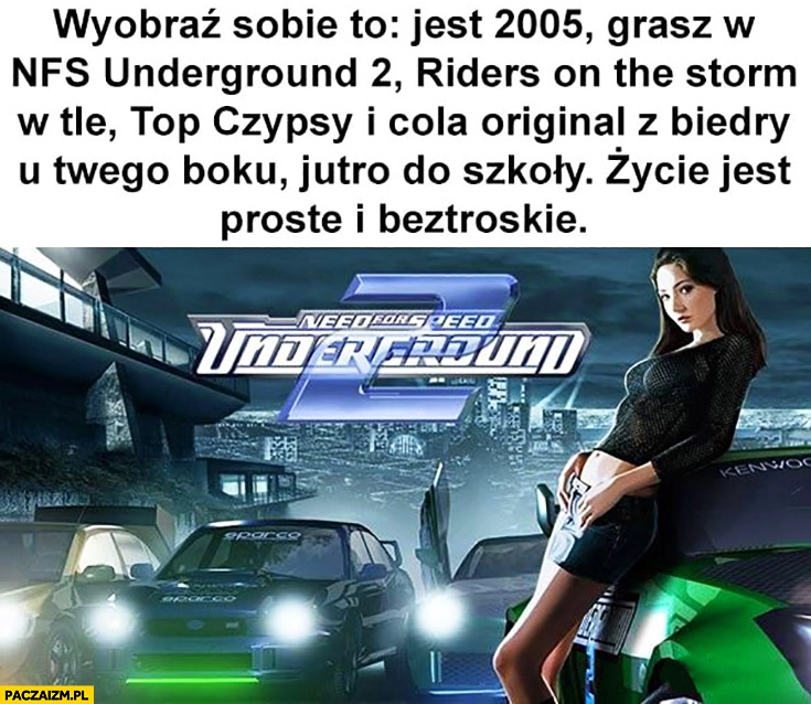 
    Wyobraź sobie jest 2005 grasz w Need for Speed Underground, Top Czipsy i Cola Original z Biedry jutro do szkoły życie jest proste i beztroskie