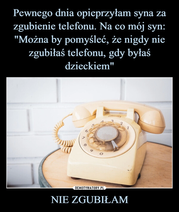 
    Pewnego dnia opieprzyłam syna za zgubienie telefonu. Na co mój syn: "Można by pomyśleć, że nigdy nie zgubiłaś telefonu, gdy byłaś dzieckiem" NIE ZGUBIŁAM