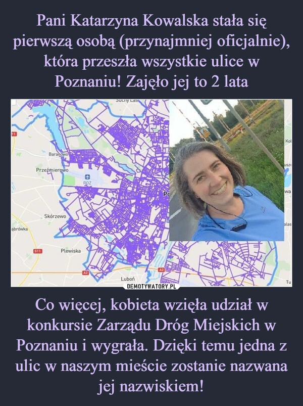 
    Pani Katarzyna Kowalska stała się pierwszą osobą (przynajmniej oficjalnie), która przeszła wszystkie ulice w Poznaniu! Zajęło jej to 2 lata Co więcej, kobieta wzięła udział w konkursie Zarządu Dróg Miejskich w Poznaniu i wygrała. Dzięki temu jedna z ulic w naszym mieście zostanie nazwana jej nazwiskiem!