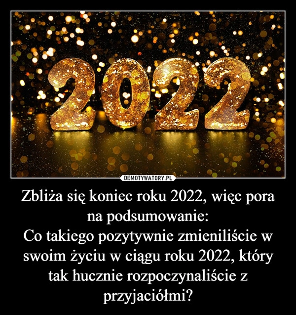 
    
Zbliża się koniec roku 2022, więc pora na podsumowanie:
Co takiego pozytywnie zmieniliście w swoim życiu w ciągu roku 2022, który tak hucznie rozpoczynaliście z przyjaciółmi? 