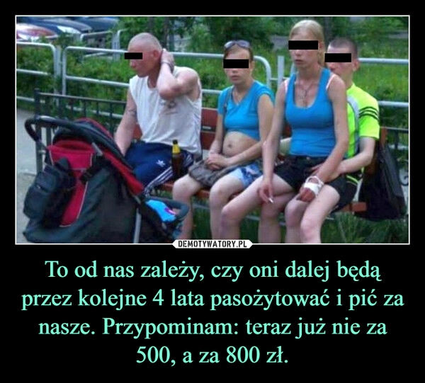 
    To od nas zależy, czy oni dalej będą przez kolejne 4 lata pasożytować i pić za nasze. Przypominam: teraz już nie za 500, a za 800 zł.