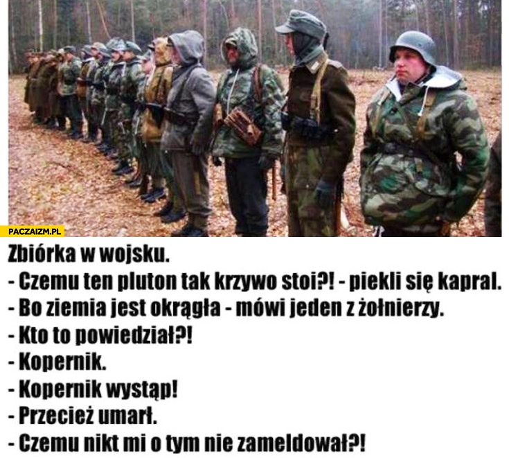 
    Zbiórka w wojsku: czemu pluton krzywo stoi? No ziemia jest okrągła. Kto tak powiedział. Kopernik wystąp. Umarł. Czemu nikt mi nie zameldował?