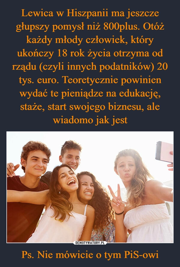 
    Lewica w Hiszpanii ma jeszcze głupszy pomysł niż 800plus. Otóż każdy młody człowiek, który ukończy 18 rok życia otrzyma od rządu (czyli innych podatników) 20 tys. euro. Teoretycznie powinien wydać te pieniądze na edukację, staże, start swojego biznesu, ale wiadomo jak jest Ps. Nie mówicie o tym PiS-owi