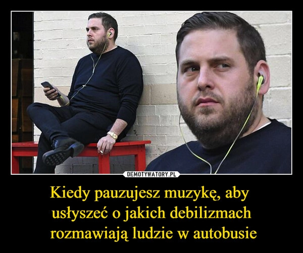 
    Kiedy pauzujesz muzykę, aby 
usłyszeć o jakich debilizmach
 rozmawiają ludzie w autobusie