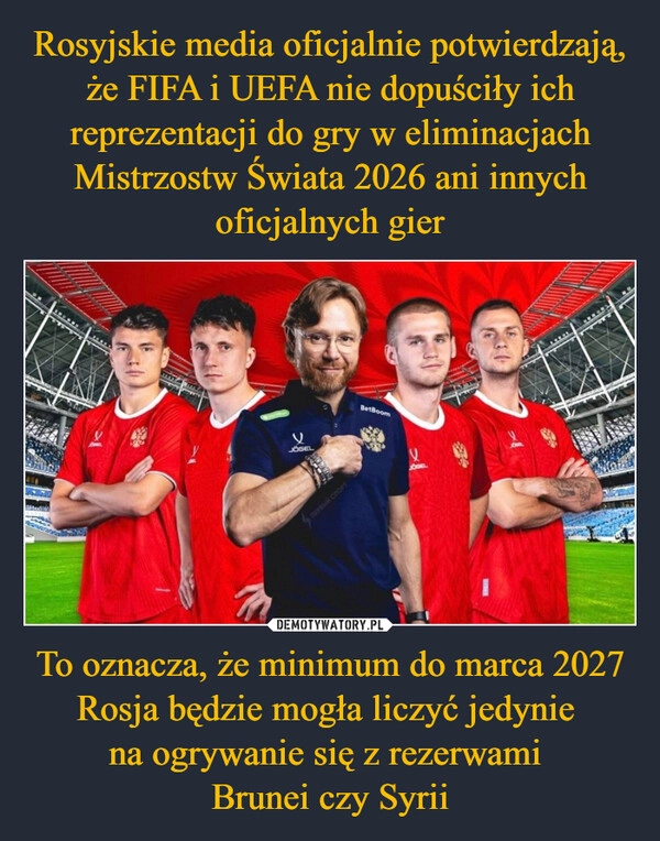 
    Rosyjskie media oficjalnie potwierdzają, że FIFA i UEFA nie dopuściły ich reprezentacji do gry w eliminacjach Mistrzostw Świata 2026 ani innych oficjalnych gier To oznacza, że minimum do marca 2027 Rosja będzie mogła liczyć jedynie 
na ogrywanie się z rezerwami 
Brunei czy Syrii