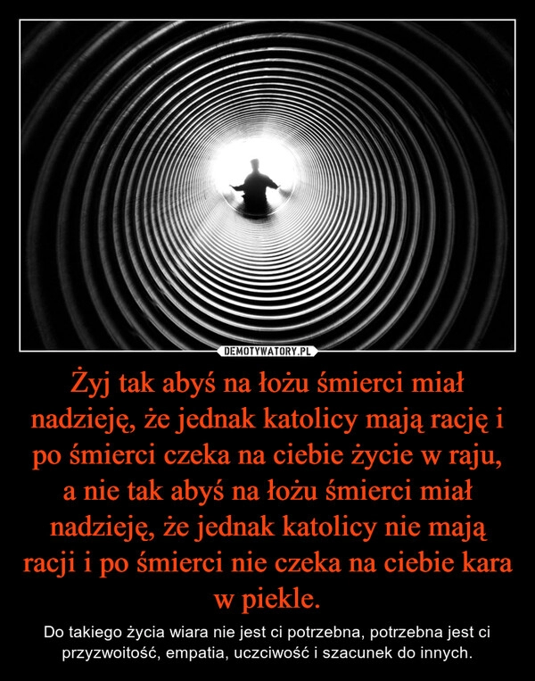 
    
Żyj tak abyś na łożu śmierci miał nadzieję, że jednak katolicy mają rację i po śmierci czeka na ciebie życie w raju, a nie tak abyś na łożu śmierci miał nadzieję, że jednak katolicy nie mają racji i po śmierci nie czeka na ciebie kara w piekle. 