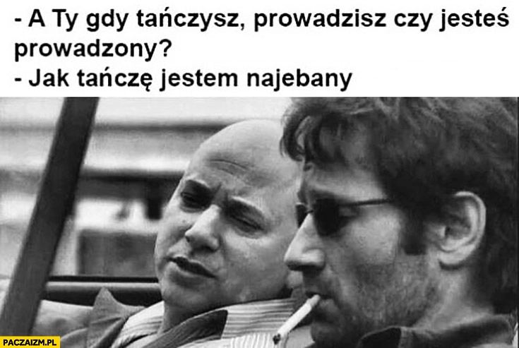 
    A Ty gdy tańczysz prowadzisz czy jesteś prowadzony? Jak tańczę jestem pijany