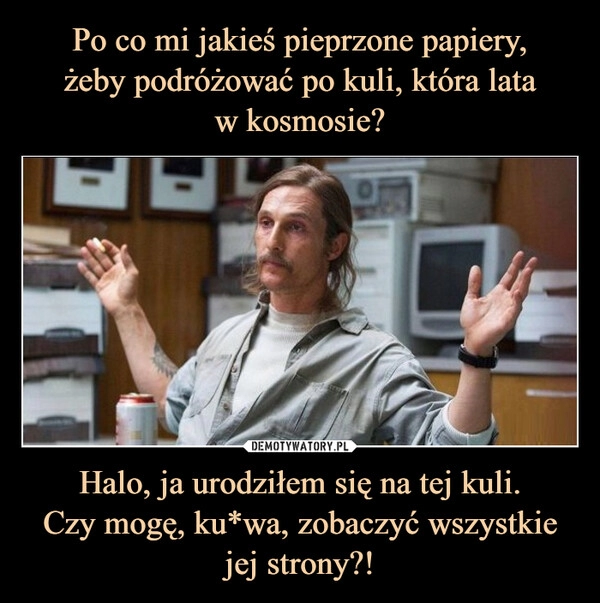 
    Po co mi jakieś pieprzone papiery,
żeby podróżować po kuli, która lata
w kosmosie? Halo, ja urodziłem się na tej kuli.
Czy mogę, ku*wa, zobaczyć wszystkie
jej strony?!