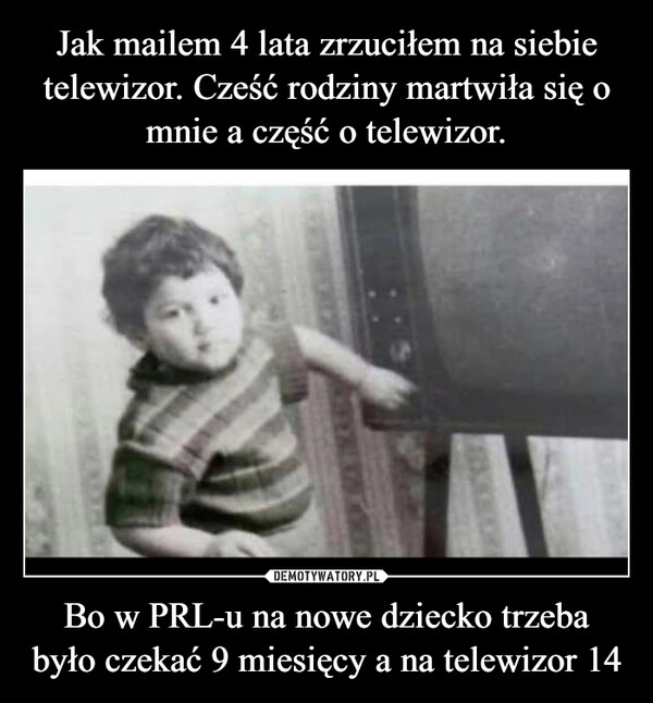 
    Jak mailem 4 lata zrzuciłem na siebie telewizor. Cześć rodziny martwiła się o mnie a część o telewizor. Bo w PRL-u na nowe dziecko trzeba było czekać 9 miesięcy a na telewizor 14