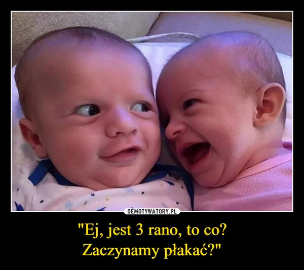 
    "Ej, jest 3 rano, to co?
Zaczynamy płakać?"