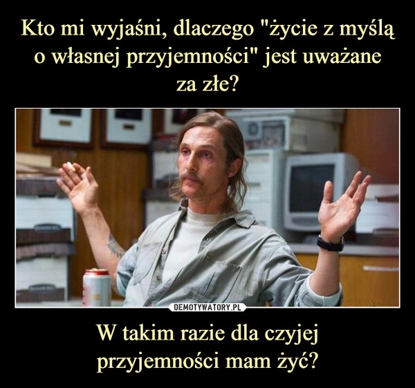 
    
Kto mi wyjaśni, dlaczego "życie z myślą o własnej przyjemności" jest uważane
za złe? W takim razie dla czyjej
przyjemności mam żyć? 