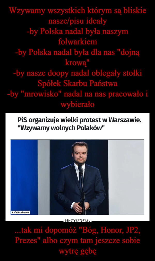 
    Wzywamy wszystkich którym są bliskie nasze/pisu ideały
-by Polska nadal była naszym folwarkiem
-by Polska nadal była dla nas "dojną krową"
-by nasze doopy nadal oblegały stołki Spółek Skarbu Państwa
-by "mrowisko" nadal na nas pracowało i wybierało ...tak mi dopomóż "Bóg, Honor, JP2, Prezes" albo czym tam jeszcze sobie wytrę gębę