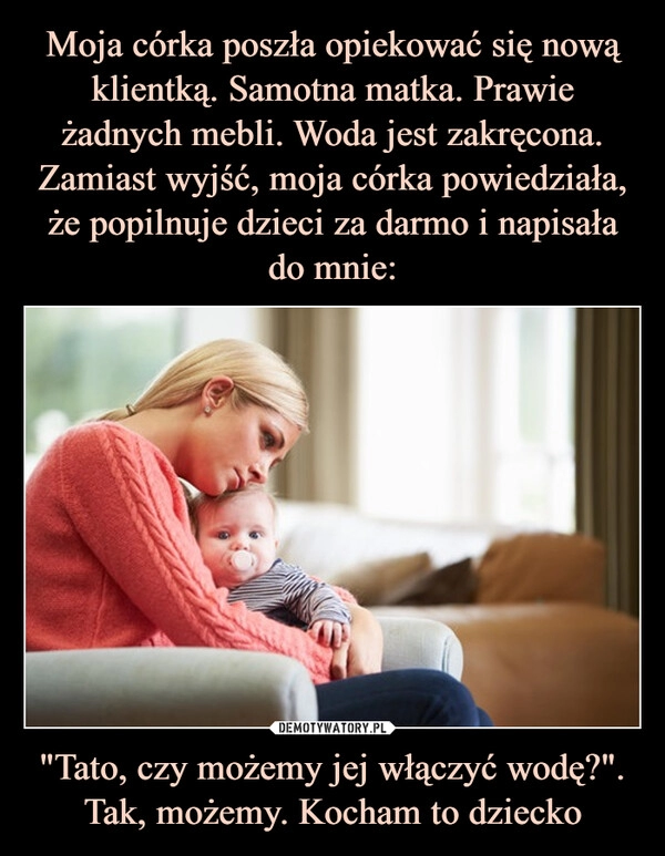 
    Moja córka poszła opiekować się nową klientką. Samotna matka. Prawie żadnych mebli. Woda jest zakręcona. Zamiast wyjść, moja córka powiedziała, że popilnuje dzieci za darmo i napisała do mnie: "Tato, czy możemy jej włączyć wodę?". Tak, możemy. Kocham to dziecko