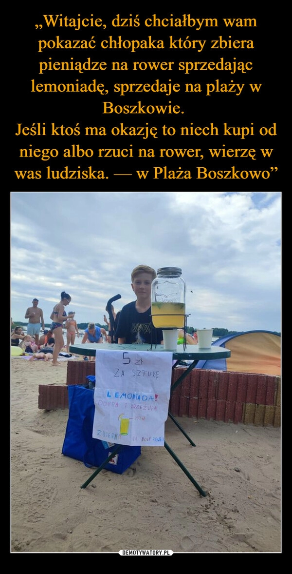 
    „Witajcie, dziś chciałbym wam pokazać chłopaka który zbiera pieniądze na rower sprzedając lemoniadę, sprzedaje na plaży w Boszkowie. 
Jeśli ktoś ma okazję to niech kupi od niego albo rzuci na rower, wierzę w was ludziska. — w Plaża Boszkowo”