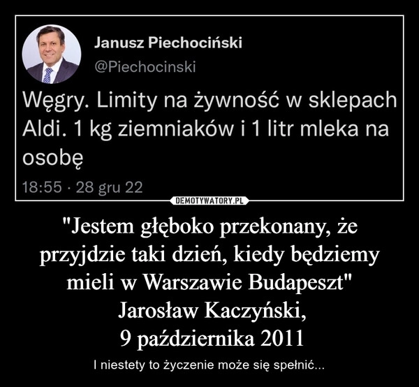 
    
"Jestem głęboko przekonany, że przyjdzie taki dzień, kiedy będziemy mieli w Warszawie Budapeszt"
Jarosław Kaczyński,
9 października 2011 