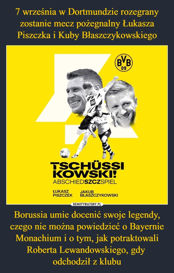 
    7 września w Dortmundzie rozegrany zostanie mecz pożegnalny Łukasza Piszczka i Kuby Błaszczykowskiego Borussia umie docenić swoje legendy, czego nie można powiedzieć o Bayernie Monachium i o tym, jak potraktowali Roberta Lewandowskiego, gdy 
odchodził z klubu