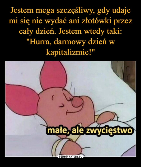 
    Jestem mega szczęśliwy, gdy udaje mi się nie wydać ani złotówki przez cały dzień. Jestem wtedy taki: "Hurra, darmowy dzień w kapitalizmie!"