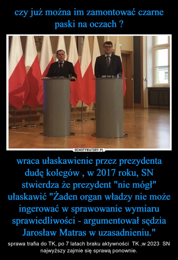 
    czy już można im zamontować czarne paski na oczach ? wraca ułaskawienie przez prezydenta dudę kolegów , w 2017 roku, SN stwierdza że prezydent "nie mógł" ułaskawić "Żaden organ władzy nie może ingerować w sprawowanie wymiaru sprawiedliwości - argumentował sędzia Jarosław Matras w uzasadnieniu."