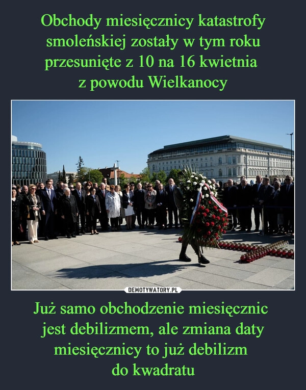 
    Obchody miesięcznicy katastrofy smoleńskiej zostały w tym roku przesunięte z 10 na 16 kwietnia 
z powodu Wielkanocy Już samo obchodzenie miesięcznic 
jest debilizmem, ale zmiana daty miesięcznicy to już debilizm 
do kwadratu