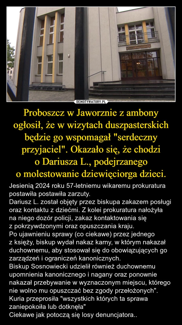 
    Proboszcz w Jaworznie z ambony ogłosił, że w wizytach duszpasterskich będzie go wspomagał "serdeczny przyjaciel". Okazało się, że chodzi o Dariusza L., podejrzanego o molestowanie dziewięciorga dzieci.