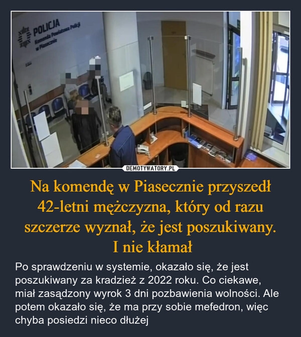 
    Na komendę w Piasecznie przyszedł 42-letni mężczyzna, który od razu szczerze wyznał, że jest poszukiwany.
 I nie kłamał