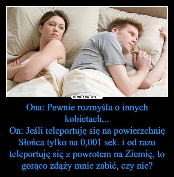 
    Ona: Pewnie rozmyśla o innych kobietach...
On: Jeśli teleportuję się na powierzchnię Słońca tylko na 0,001 sek. i od razu teleportuję się z powrotem na Ziemię, to gorąco zdąży mnie zabić, czy nie?