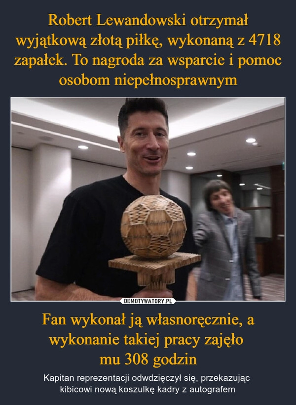 
    Robert Lewandowski otrzymał wyjątkową złotą piłkę, wykonaną z 4718 zapałek. To nagroda za wsparcie i pomoc osobom niepełnosprawnym Fan wykonał ją własnoręcznie, a wykonanie takiej pracy zajęło 
mu 308 godzin