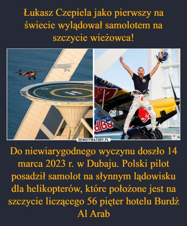 
    Łukasz Czepiela jako pierwszy na świecie wylądował samolotem na szczycie wieżowca! Do niewiarygodnego wyczynu doszło 14 marca 2023 r. w Dubaju. Polski pilot posadził samolot na słynnym lądowisku dla helikopterów, które położone jest na szczycie liczącego 56 pięter hotelu Burdż Al Arab