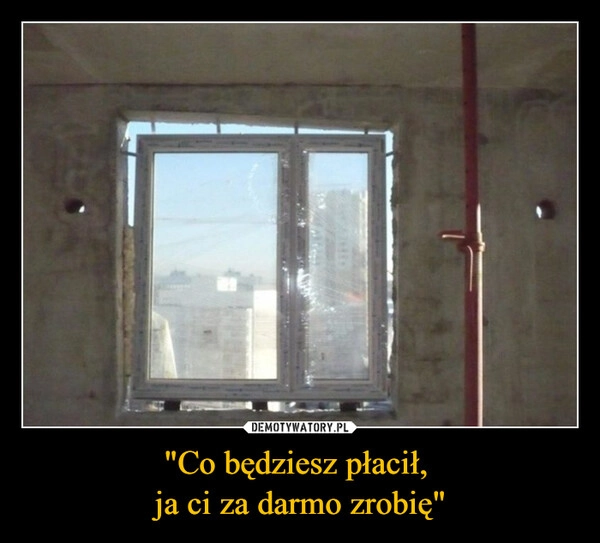 
    "Co będziesz płacił, 
ja ci za darmo zrobię"