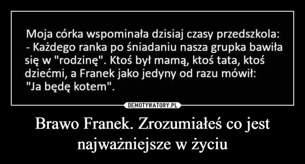 
    
Brawo Franek. Zrozumiałeś co jest najważniejsze w życiu 