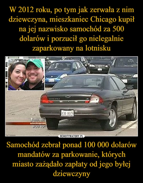 
    W 2012 roku, po tym jak zerwała z nim dziewczyna, mieszkaniec Chicago kupił na jej nazwisko samochód za 500 dolarów i porzucił go nielegalnie zaparkowany na lotnisku Samochód zebrał ponad 100 000 dolarów mandatów za parkowanie, których miasto zażądało zapłaty od jego byłej dziewczyny