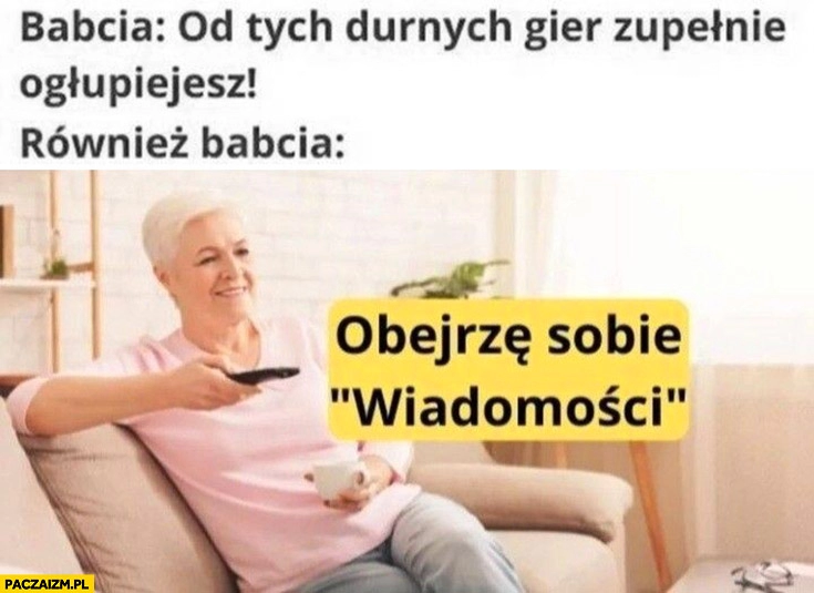 
    Babcia od tych durnych gier zupełnie ogłupiejesz, również babcia obejrzę sobie wiadomości