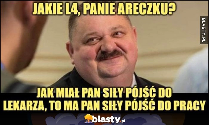 
    Janusz Alfa: jakie L4 panie Areczku, jak miał pan siły pójść do lekarza, to ma pan siły pójść do pracy