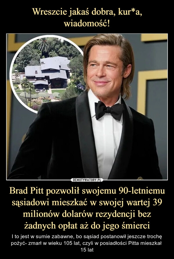 
    Wreszcie jakaś dobra, kur*a, wiadomość! Brad Pitt pozwolił swojemu 90-letniemu sąsiadowi mieszkać w swojej wartej 39 milionów dolarów rezydencji bez żadnych opłat aż do jego śmierci