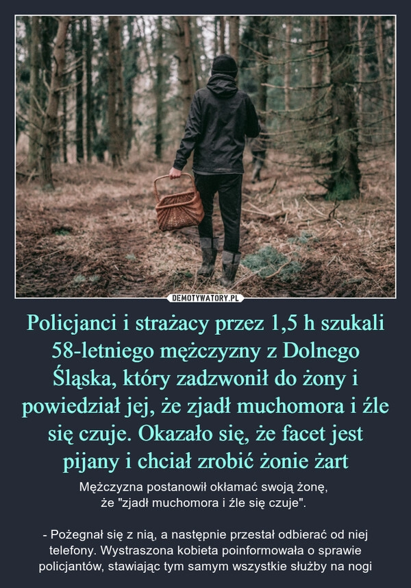 
    Policjanci i strażacy przez 1,5 h szukali 58-letniego mężczyzny z Dolnego Śląska, który zadzwonił do żony i powiedział jej, że zjadł muchomora i źle się czuje. Okazało się, że facet jest pijany i chciał zrobić żonie żart