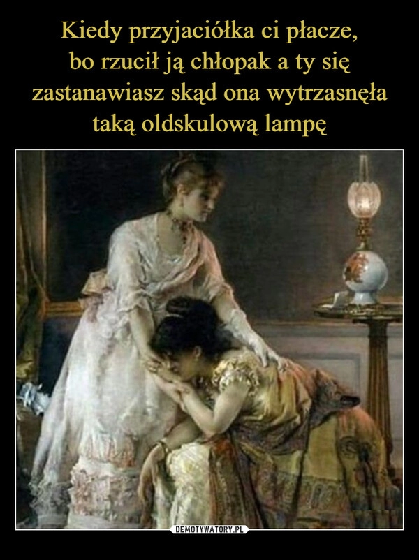 
    Kiedy przyjaciółka ci płacze,
bo rzucił ją chłopak a ty się zastanawiasz skąd ona wytrzasnęła taką oldskulową lampę