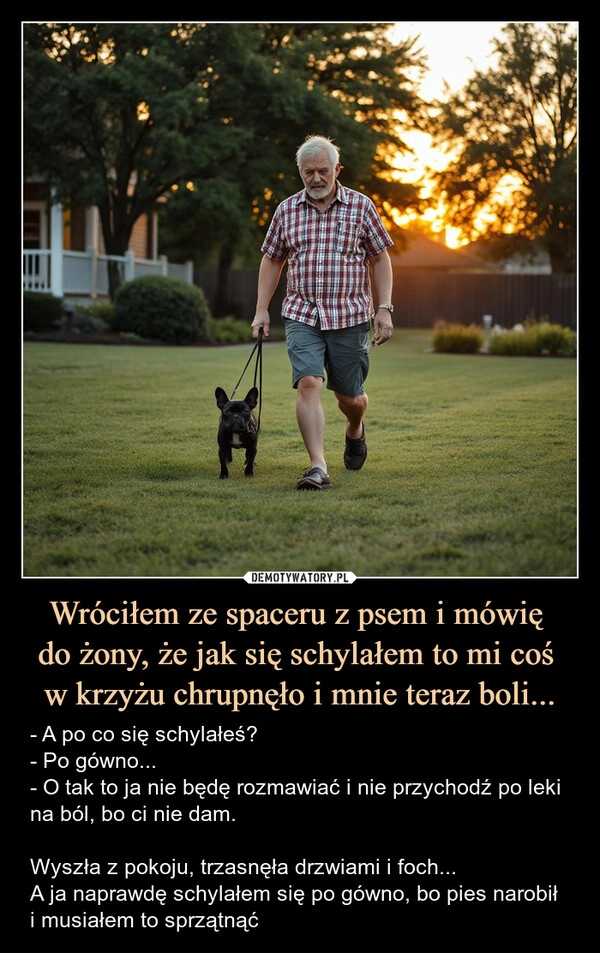 
    Wróciłem ze spaceru z psem i mówię 
do żony, że jak się schylałem to mi coś 
w krzyżu chrupnęło i mnie teraz boli...