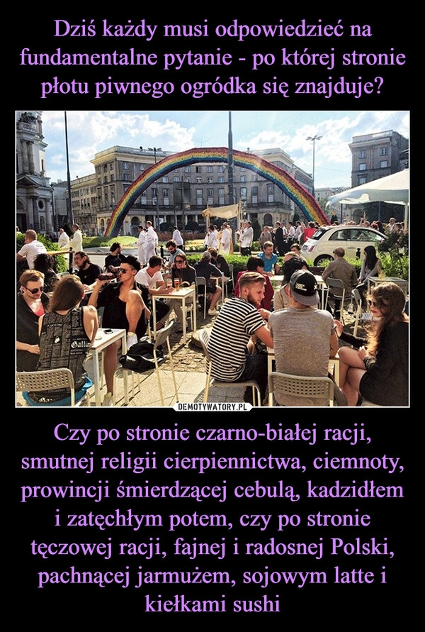 
    Dziś każdy musi odpowiedzieć na fundamentalne pytanie - po której stronie płotu piwnego ogródka się znajduje? Czy po stronie czarno-białej racji, smutnej religii cierpiennictwa, ciemnoty, prowincji śmierdzącej cebulą, kadzidłem i zatęchłym potem, czy po stronie tęczowej racji, fajnej i radosnej Polski, pachnącej jarmużem, sojowym latte i kiełkami sushi