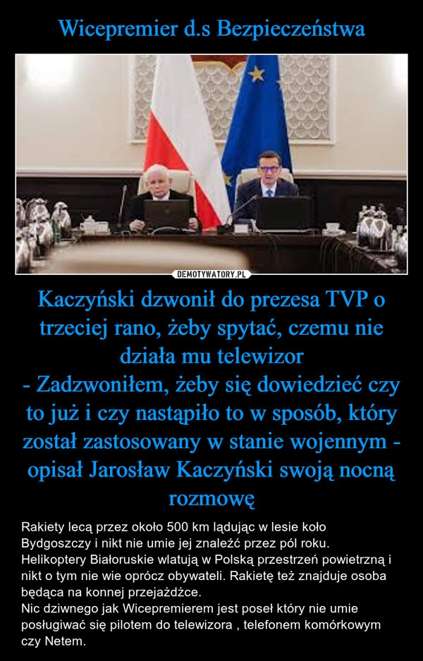 
    Wicepremier d.s Bezpieczeństwa Kaczyński dzwonił do prezesa TVP o trzeciej rano, żeby spytać, czemu nie działa mu telewizor
- Zadzwoniłem, żeby się dowiedzieć czy to już i czy nastąpiło to w sposób, który został zastosowany w stanie wojennym - opisał Jarosław Kaczyński swoją nocną rozmowę