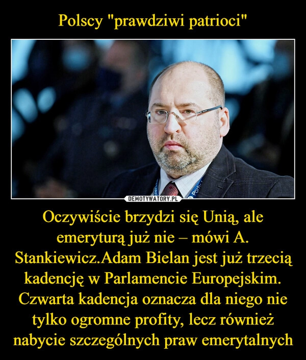 
    Polscy "prawdziwi patrioci" Oczywiście brzydzi się Unią, ale emeryturą już nie – mówi A. Stankiewicz.Adam Bielan jest już trzecią kadencję w Parlamencie Europejskim. Czwarta kadencja oznacza dla niego nie tylko ogromne profity, lecz również nabycie szczególnych praw emerytalnych