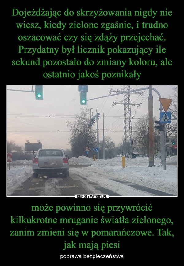 
    Dojeżdżając do skrzyżowania nigdy nie wiesz, kiedy zielone zgaśnie, i trudno oszacować czy się zdąży przejechać. Przydatny był licznik pokazujący ile sekund pozostało do zmiany koloru, ale ostatnio jakoś poznikały może powinno się przywrócić kilkukrotne mruganie światła zielonego, zanim zmieni się w pomarańczowe. Tak, jak mają piesi