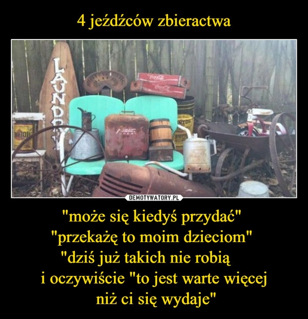 
    4 jeźdźców zbieractwa "może się kiedyś przydać" 
"przekażę to moim dzieciom" 
"dziś już takich nie robią❞ 
i oczywiście "to jest warte więcej
 niż ci się wydaje"