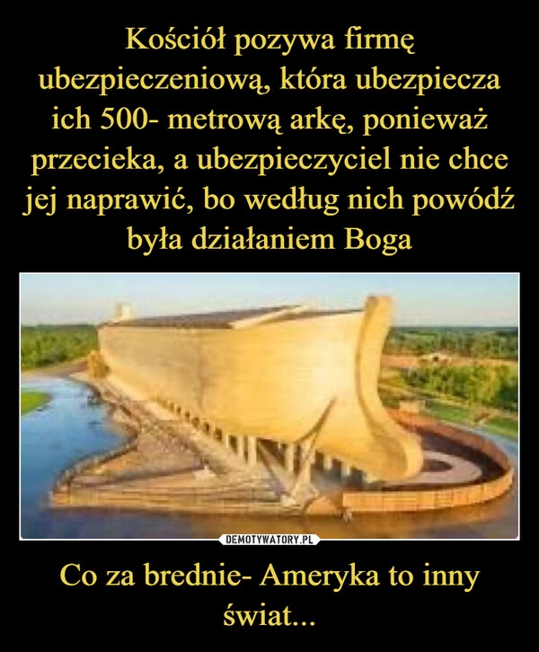 
    Kościół pozywa firmę ubezpieczeniową, która ubezpiecza ich 500- metrową arkę, ponieważ przecieka, a ubezpieczyciel nie chce jej naprawić, bo według nich powódź była działaniem Boga Co za brednie- Ameryka to inny świat...