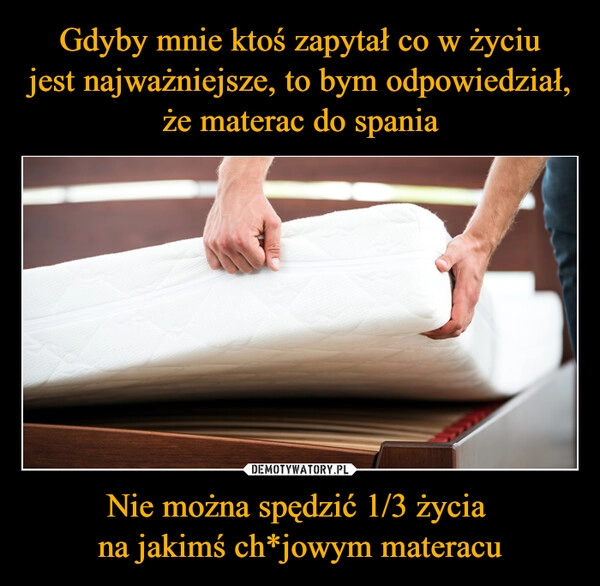 
    Gdyby mnie ktoś zapytał co w życiu
jest najważniejsze, to bym odpowiedział, że materac do spania Nie można spędzić 1/3 życia 
na jakimś ch*jowym materacu